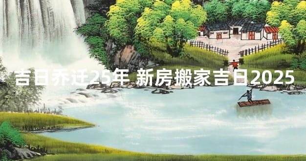 吉日乔迁25年 新房搬家吉日2025